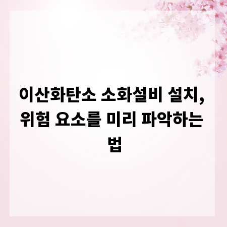 이산화탄소 소화설비 설치, 위험 요소를 미리 파악하는 법