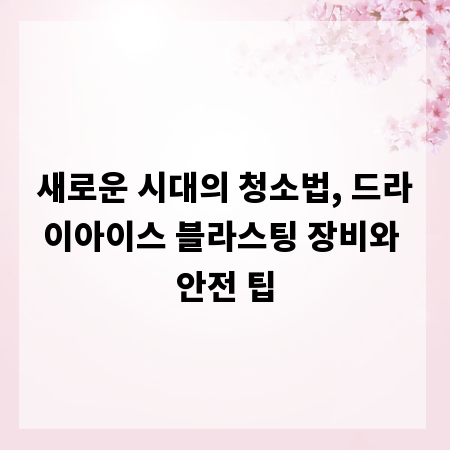 새로운 시대의 청소법, 드라이아이스 블라스팅 장비와 안전 팁