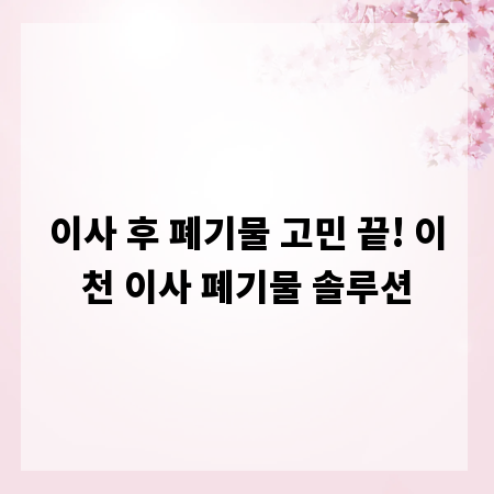 이사 후 폐기물 고민 끝! 이천 이사 폐기물 솔루션