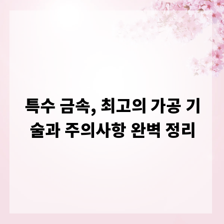 특수 금속, 최고의 가공 기술과 주의사항 완벽 정리