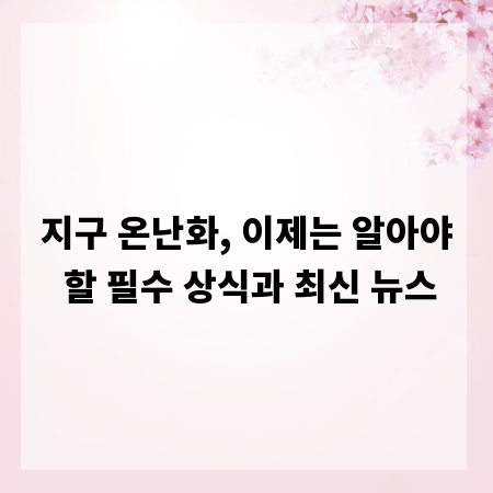 지구 온난화, 이제는 알아야 할 필수 상식과 최신 뉴스