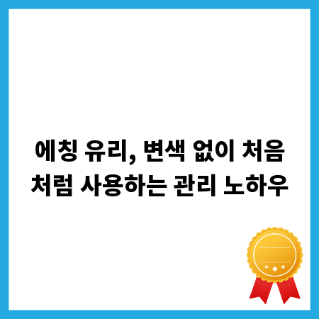 에칭 유리, 변색 없이 처음처럼 사용하는 관리 노하우