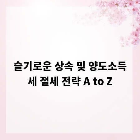 슬기로운 상속 및 양도소득세 절세 전략 A to Z