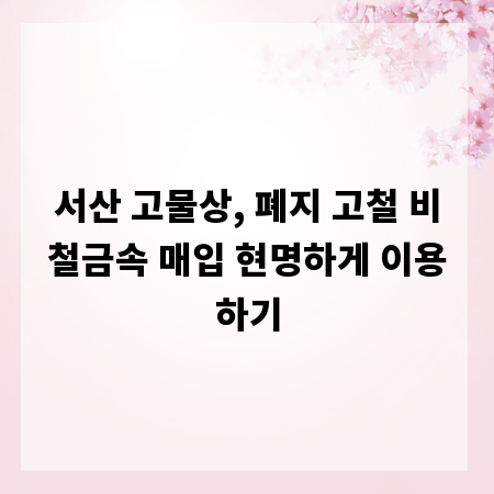 서산 고물상, 폐지 고철 비철금속 매입 현명하게 이용하기