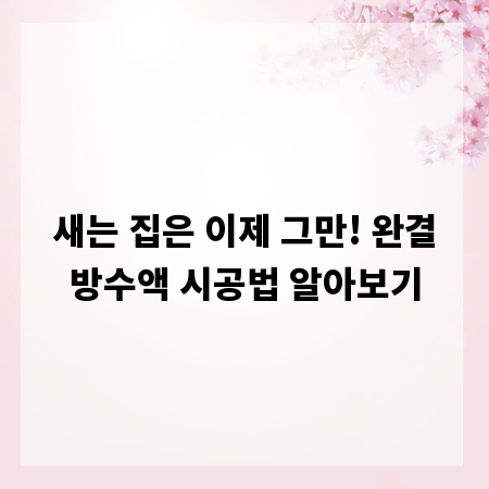 새는 집은 이제 그만! 완결방수액 시공법 알아보기