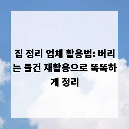 집 정리 업체 활용법: 버리는 물건 재활용으로 똑똑하게 정리
