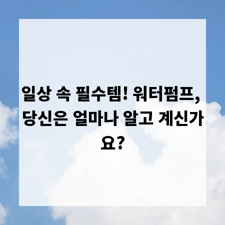 일상 속 필수템! 워터펌프, 당신은 얼마나 알고 계신가요?