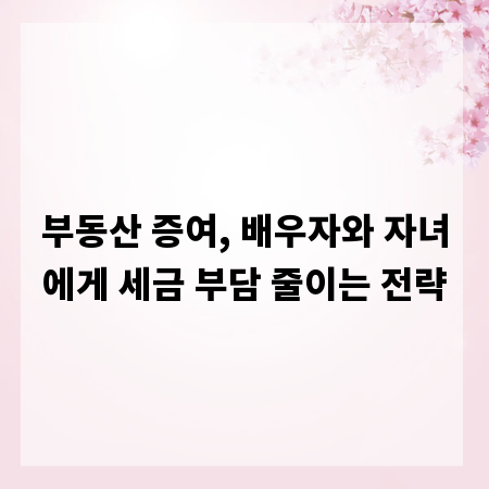 부동산 증여, 배우자와 자녀에게 세금 부담 줄이는 전략