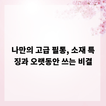 나만의 고급 필통, 소재 특징과 오랫동안 쓰는 비결