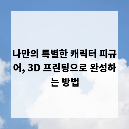 나만의 특별한 캐릭터 피규어, 3D 프린팅으로 완성하는 방법