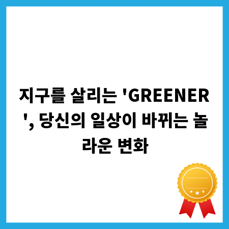 지구를 살리는 'GREENER', 당신의 일상이 바뀌는 놀라운 변화