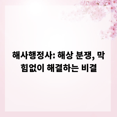 해사행정사: 해상 분쟁, 막힘없이 해결하는 비결